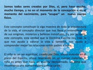 Somos todos seres creados por Dios, sí, pero hace mucho,
mucho tiempo, y no en el momento de la concepción o en el
momento del nacimiento, para “ocupar” un nuevo cuerpo
físico.
Este concepto constituye la viga maestra de toda la arquitectura
de la vida, el concepto director que nos lleva al entendimiento
de sus enigmas, misterios y bellezas inmortales. Es, por lo tanto,
este concepto, esta verdad que la Doctrina Espírita nos trae, la
que nos ayuda a valorar la vida y, también, nos ayuda a
comprender mejor las relaciones entre padres e hijos.
El niño es un ser espiritual, creado por Dios, ahora viviendo en el
plano del Espíritu, ahora respirando en un cuerpo material. El
niño es antes que nada un espíritu reencarnado, un alma que
recomienza una nueva existencia en la carne.
 