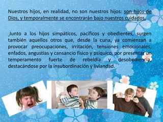 Nuestros hijos, en realidad, no son nuestros hijos: son hijos de
Dios, y temporalmente se encontrarán bajo nuestros cuidados.
Junto a los hijos simpáticos, pacíficos y obedientes, surgen
también aquellos otros que, desde la cuna, ya comienzan a
provocar preocupaciones, irritación, tensiones emocionales,
enfados, angustias y cansancio físico y psíquico, por presentar un
temperamento fuerte de rebeldía y desobediencia,
destacándose por la insubordinación y liviandad.
 