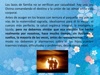 Los lazos de familia no se verifican por casualidad: hay una Ley
Divina comandando el destino y la unión de las almas en la vida
corporal.
Antes de acoger en los brazos con ternura al pequeño ser, por las
vías de la maternidad sagrada, idealizamos para él lo mejor: el
cuerpo más perfecto, la salud orgánica integral, la inteligencia
lúcida; pero no debemos olvidar que esa elección fue hecha
realmente por nosotros, hace mucho tiempo, sin ilusiones y
sueños, la mayoría de las veces, antes de reencarnarnos. De ese
modo no debemos a alarmarnos sobre si los hijos pueden
traernos trabajo, dificultades y problemas, desde tierna edad.
 