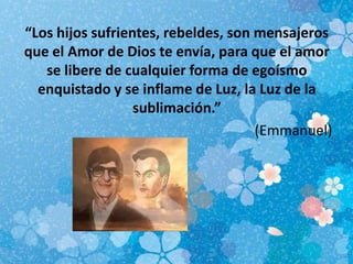“Los hijos sufrientes, rebeldes, son mensajeros
que el Amor de Dios te envía, para que el amor
se libere de cualquier forma de egoísmo
enquistado y se inflame de Luz, la Luz de la
sublimación.”
(Emmanuel)
 
