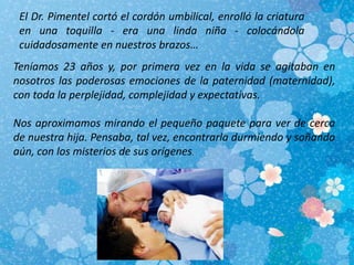 El Dr. Pimentel cortó el cordón umbilical, enrolló la criatura
en una toquilla - era una linda niña - colocándola
cuidadosamente en nuestros brazos…
Teníamos 23 años y, por primera vez en la vida se agitaban en
nosotros las poderosas emociones de la paternidad (maternidad),
con toda la perplejidad, complejidad y expectativas.
Nos aproximamos mirando el pequeño paquete para ver de cerca
de nuestra hija. Pensaba, tal vez, encontrarla durmiendo y soñando
aún, con los misterios de sus orígenes.
 