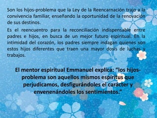 Son los hijos-problema que la Ley de la Reencarnación trajo a la
convivencia familiar, enseñando la oportunidad de la renovación
de sus destinos.
Es el reencuentro para la reconciliación indispensable entre
padres e hijos, en busca de un mejor futuro espiritual. En la
intimidad del corazón, los padres siempre indagan quienes son
estos hijos diferentes que traen una mayor dosis de luchas y
trabajos.
El mentor espiritual Emmanuel explica: “los hijos-
problema son aquellos mismos espíritus que
perjudicamos, desfigurándoles el carácter y
envenenándoles los sentimientos.”
 
