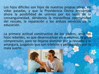 Los hijos difíciles son hijos de nuestras propias obras, en
vidas pasadas, y que la Providencia Divina encuentra
ahora la posibilidad de unirnos por los lazos de la
consanguineidad, dándonos la maravillosa oportunidad
del rescate, la reparación y los arduos servicios de la
educación.
La primera actitud constructiva de los padres, ante los
hijos rebeldes, es que desenvuelvan en si mismos, la gran
comprensión, para no dejarse dominar por la revuelta y la
amargura, juzgando que son infelices y perseguidos por la
mala suerte…
 
