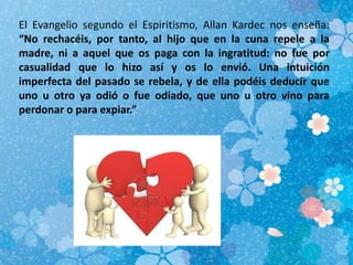 El Evangelio segundo el Espiritismo, Allan Kardec nos enseña:
“No rechacéis, por tanto, al hijo que en la cuna repele a la
madre, ni a aquel que os paga con la ingratitud: no fue por
casualidad que lo hizo así y os lo envió. Una intuición
imperfecta del pasado se rebela, y de ella podéis deducir que
uno u otro ya odió o fue odiado, que uno u otro vino para
perdonar o para expiar.”
 