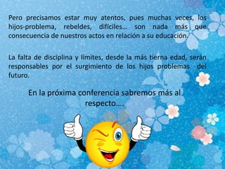 Pero precisamos estar muy atentos, pues muchas veces, los
hijos-problema, rebeldes, difíciles… son nada más que
consecuencia de nuestros actos en relación a su educación.
La falta de disciplina y límites, desde la más tierna edad, serán
responsables por el surgimiento de los hijos problemas del
futuro.
En la próxima conferencia sabremos más al
respecto….
 