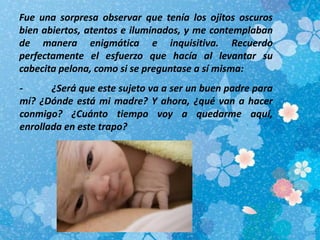 Fue una sorpresa observar que tenía los ojitos oscuros
bien abiertos, atentos e iluminados, y me contemplaban
de manera enigmática e inquisitiva. Recuerdo
perfectamente el esfuerzo que hacía al levantar su
cabecita pelona, como si se preguntase a sí misma:
- ¿Será que este sujeto va a ser un buen padre para
mí? ¿Dónde está mi madre? Y ahora, ¿qué van a hacer
conmigo? ¿Cuánto tiempo voy a quedarme aquí,
enrollada en este trapo?
 