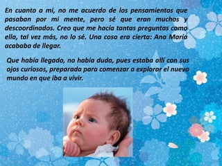 En cuanto a mi, no me acuerdo de los pensamientos que
pasaban por mi mente, pero sé que eran muchos y
descoordinados. Creo que me hacía tantas preguntas como
ella, tal vez más, no lo sé. Una cosa era cierta: Ana María
acababa de llegar.
Que había llegado, no había duda, pues estaba allí con sus
ojos curiosos, preparada para comenzar a explorar el nuevo
mundo en que iba a vivir.
 