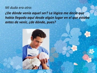 Mi duda era otra:
¿De dónde venía aquel ser? La lógica me decía que
había llegado aquí desde algún lugar en el que estaba
antes de venir, ¿de dónde, pues?
 