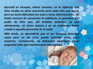 Aprendí en tiempos, ahora remotos, en la infancia, que
Dios creaba un alma nuevecita para cada niño que nacía,
pero yo tenía dificultad con esas y otras informaciones. No
había manera de cuestionar la sabiduría, la grandeza y el
poder de Dios que, allí estaban patentes, ya que
obviamente, mi joven esposa y yo no podíamos haber
creado a aquella personita de la nada.
Más tarde, yo aprendería que el ser humano descubre
cosas pero no las crea, puede inventar otras, pero
nosotros, ciertamente, no habíamos inventado aquel
paquetito tibio que atentamente nos expiaba.
 