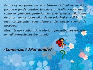 Pero eso, no puede ser una tristeza al final de la vida,
porque a fin de cuentas, la vida era de ella y no nuestra,
como yo aprendería posteriormente. Antes de ser hijos unos
de otros, somos todos hijos de un solo Padre. Y Él ha sido
muy competente, pues siempre dio buena cuenta de
nosotros.
Mas… Él nos confió a Ana María y precisábamos empezar
inmediatamente nuestro trabajo.
¿Comenzar? ¿Por dónde?
 
