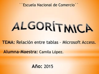 ``Escuela Nacional de Comercio``
TEMA: Relación entre tablas – Microsoft Access.
Alumna-Maestra: Camila López.
Año: 2015
 
