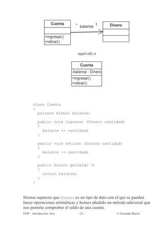 equivale a




       class Cuenta
       {
         private Dinero balance;

           public void ingresar (Dinero cantidad)
           {
             balance += cantidad;
           }

           public void retirar (Dinero cantidad)
           {
             balance -= cantidad;
           }

           public Dinero getSaldo ()
           {
             return balance;
           }
       }


Hemos supuesto que Dinero es un tipo de dato con el que se pueden
hacer operaciones aritméticas y hemos añadido un método adicional que
nos permite comprobar el saldo de una cuenta.
OOP – Introducción: Java     - 25 -               © Fernando Berzal
 