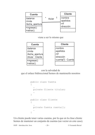 viene a ser lo mismo que




                             con la salvedad de
         que el enlace bidireccional hemos de mantenerlo nosotros


                      public class Cuenta
                      {
                        …
                        private Cliente titular;
                        …
                      }

                      public class Cliente
                      {
                        …
                        private Cuenta cuenta[];
                        …
                      }

Un cliente puede tener varias cuentas, por lo que en la clase cliente
hemos de mantener un conjunto de cuentas (un vector en este caso).
OOP – Introducción: Java          - 26 -              © Fernando Berzal
 