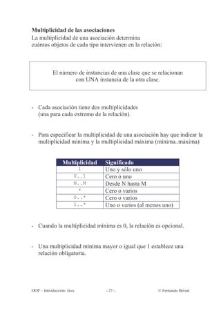 Multiplicidad de las asociaciones
La multiplicidad de una asociación determina
cuántos objetos de cada tipo intervienen en la relación:



           El número de instancias de una clase que se relacionan
                   con UNA instancia de la otra clase.



- Cada asociación tiene dos multiplicidades
  (una para cada extremo de la relación).


- Para especificar la multiplicidad de una asociación hay que indicar la
  multiplicidad mínima y la multiplicidad máxima (mínima..máxima)


                 Multiplicidad   Significado
                        1        Uno y sólo uno
                       0..1      Cero o uno
                       N..M      Desde N hasta M
                        *        Cero o varios
                       0..*      Cero o varios
                       1..*      Uno o varios (al menos uno)


- Cuando la multiplicidad mínima es 0, la relación es opcional.


- Una multiplicidad mínima mayor o igual que 1 establece una
  relación obligatoria.




OOP – Introducción: Java         - 27 -               © Fernando Berzal
 