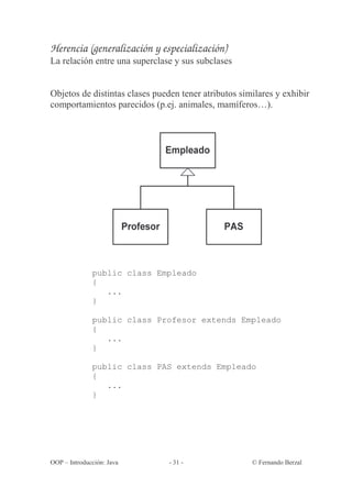 Herencia (generalización y especialización)
La relación entre una superclase y sus subclases


Objetos de distintas clases pueden tener atributos similares y exhibir
comportamientos parecidos (p.ej. animales, mamíferos…).




              public class Empleado
              {
                 ...
              }

              public class Profesor extends Empleado
              {
                 ...
              }

              public class PAS extends Empleado
              {
                 ...
              }




OOP – Introducción: Java        - 31 -                © Fernando Berzal
 