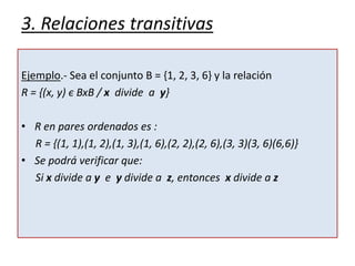 3. Relaciones transitivas
Ejemplo.- Sea el conjunto B = {1, 2, 3, 6} y la relación
R = {(x, y) є BxB / x divide a y}
• R en pares ordenados es :
R = {(1, 1),(1, 2),(1, 3),(1, 6),(2, 2),(2, 6),(3, 3)(3, 6)(6,6)}
• Se podrá verificar que:
Si x divide a y e y divide a z, entonces x divide a z
 