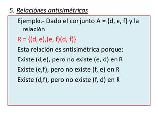 5. Relaciónes antisimétricas
Ejemplo.- Dado el conjunto A = {d, e, f} y la
relación
R = {(d, e),(e, f)(d, f)}
Esta relación es sntisimétrica porque:
Existe (d,e), pero no existe (e, d) en R
Existe (e,f), pero no existe (f, e) en R
Existe (d,f), pero no existe (f, d) en R
 