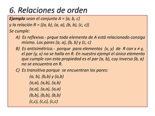 6. Relaciones de orden
Ejemplo sean el conjunto A = {a, b, c}
y la relación R = {(a, b), (a, a), (b, b), (c, c)}
Se cumple:
A) Es reflexiva.- prque todo elemento de A está relacionado consigo
mismo. Los pares (a, a), (b, b) y (c, c)
B) Es antisimétrica.- porque para elementos (x, y) de R con x ≠ y,
el par (y, x) no se halla en R. En nuestro ejempl el único elemento
que cumple con esta propiedad es el par (a, b), cuy inverso (b, a)
no se encuentra en R.
C) Es transitiva porque se encuentran los pares:
(a, b), (b,b) y (a,b)
(a,a), (a,b), (a,b)
(a,a), (a,a), (a,a)
(b,b), (b,b), (b,b)
(c,c), (c,c), (c,c)
 