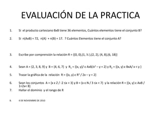 EVALUACIÓN DE LA PRACTICA
1. Si el producto cartesiano BxB tiene 36 elementos, Cuántos elementos tiene el conjunto B?
2. Si n(AxB) = 72, n(A) + n(B) = 17. ? Cuántos Elementos tiene el conjunto A?
3. Escribe por comprensión la relación R = {(0, 0),(1, ½ ),(2, 2), (4, 8),(6, 18)} y = x2/2
4. Sean A = {2, 3, 8, 9} y B = {4, 6, 7} y R1 = {(x, y)/ є AxB/x2 – y = 2} y R2 = {(x, y) є BxA/ x < y }
5. Trazar la gráfica de la relación R = {(x, y) є R2 / 2x – y = 2}
6. Sean los conjuntos A = {x є Z / -2 ≤x < 3} y B = {x є N / 3 ≤x < 7} y la relación R = {(x, y) є AxB /
1<2x< 8}
7. Hallar el dominio y el rango de R
8. 4 DE NOVIEMBRE DE 2010
 