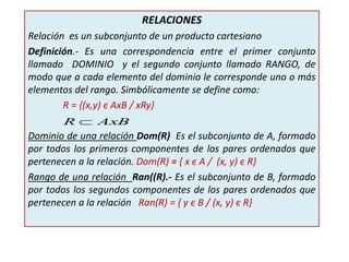 RELACIONES
Relación es un subconjunto de un producto cartesiano
Definición.- Es una correspondencia entre el primer conjunto
llamado DOMINIO y el segundo conjunto llamado RANGO, de
modo que a cada elemento del dominio le corresponde uno o más
elementos del rango. Simbólicamente se define como:
R = {(x,y) є AxB / xRy}
Dominio de una relación Dom(R) Es el subconjunto de A, formado
por todos los primeros componentes de los pares ordenados que
pertenecen a la relación. Dom(R) = { x є A / (x, y) є R}
Rango de una relación Ran((R).- Es el subconjunto de B, formado
por todos los segundos componentes de los pares ordenados que
pertenecen a la relación Ran(R) = { y є B / (x, y) є R}
AxBR 
 