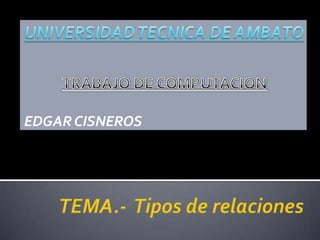 TRABAJO DE COMPUTACION EDGAR CISNEROS UNIVERSIDAD TECNICA DE AMBATO TEMA.-  Tipos de relaciones 
