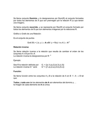 Se llama conjunto Dominio, y lo designaremos por Dom(R) al conjunto formados
por todos los elementos de A que son preimagen por la relación R (o que tienen
una imagen).
Se llama conjunto recorrido, y se representa por Rec(R) al conjunto formado por
todos los elementos de B que son elementos imágenes por la relaciones R.
Gráfico o Grafo de una Relación:
Es el conjunto de puntos
Graf (R) = { (x, y ) ∈ A x B / y = R(x) ∀x∈A } ⊂ ℜ 2
Relación inversa
Se llama relación inversa a la relación que resulta de cambiar el orden de los
conjuntos A x B por B x A
La relación inversa la designaremos por R −1
Ejemplo:
Sea R la relación definida por: G = {(a,1),(a,2),(b,3),(c,5)}
La relación inversa G-1
será: G-1
= {(1,a),(2,a),(3,b),(5,c)}
Función:
Se llama función entre los conjuntos A y B a la relación de A en B f : A → B tal
que:
Todos y cada uno de los elementos de A son elementos del dominio y …
la imagen de cada elemento de A es única.
 
