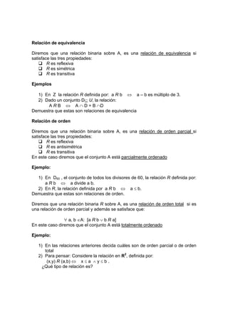 Relación de equivalencia
Diremos que una relación binaria sobre A, es una relación de equivalencia si
satisface las tres propiedades:
R es reflexiva
R es simétrica
R es transitiva
Ejemplos
1) En Z la relación R definida por: a R b ⇔ a – b es múltiplo de 3.
2) Dado un conjunto D⊆ U, la relación:
A R B ⇔ A ∩ D = B ∩D
Demuestra que estas son relaciones de equivalencia
Relación de orden
Diremos que una relación binaria sobre A, es una relación de orden parcial si
satisface las tres propiedades:
R es reflexiva
R es antisimétrica
R es transitiva
En este caso diremos que el conjunto A está parcialmente ordenado
Ejemplo:
1) En D60 , el conjunto de todos los divisores de 60, la relación R definida por:
a R b ⇔ a divide a b.
2) En R, la relación definida por a R b ⇔ a ≤ b.
Demuestra que estas son relaciones de orden.
Diremos que una relación binaria R sobre A, es una relación de orden total si es
una relación de orden parcial y además se satisface que:
∀ a, b ∈A: [a R b ∨ b R a]
En este caso diremos que el conjunto A está totalmente ordenado
Ejemplo:
1) En las relaciones anteriores decida cuáles son de orden parcial o de orden
total
2) Para pensar: Considere la relación en R2
, definida por:
(x,y) R (a,b) ⇔ x ≤ a ∧ y ≤ b .
¿Qué tipo de relación es?
 