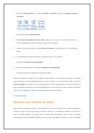 1. En la ficha Hoja de datos, en el grupo Campos y columnas, haga clic en Agregar campos existentes. 
Aparecerá el panel Lista de campos. 
2. Bajo Campos disponibles en otras tablas, haga clic en el signo más (+) situado junto a un nombre de tabla para mostrar la lista de los campos de esa tabla. 
3. Arrastre el campo que desee del panel Lista de campos a la tabla abierta en la vista Hoja de datos. 
4. Cuando aparezca la línea de inserción, coloque el campo en su posición. 
Se iniciará el Asistente para búsquedas. 
5. Siga las instrucciones para completar el Asistente para búsquedas. 
El campo aparece en la tabla en la vista Hoja de datos. 
Cuando se arrastra un campo de "otra" tabla (no relacionada) y, a continuación, se ejecuta el Asistente para búsquedas, se crea automáticamente una nueva relación uno a varios entre la tabla en el panel Lista de campos y la tabla a la que se ha arrastrado el campo. Esta relación, creada por Access, no exige la integridad referencial de manera predeterminada. Para exigirla, es preciso modificar la relación. Vea la sección Cambiar una relación de tabla para obtener más información. 
Volver al principio 
Eliminar una relación de tabla 
Para quitar una relación de tabla, es preciso eliminar la línea de relación en la ventana Relaciones. Coloque el cursor de modo que apunte a la línea de relación y, a continuación, haga clic en la línea. La línea de relación aparece con mayor grosor cuando está seleccionada. Con la línea de relación seleccionada, presione SUPRIMIR. Observe que si se quita una relación, también se quita la integridad  