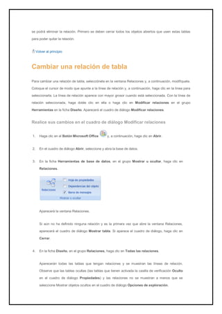 se podrá eliminar la relación. Primero se deben cerrar todos los objetos abiertos que usen estas tablas para poder quitar la relación. 
Volver al principio 
Cambiar una relación de tabla 
Para cambiar una relación de tabla, selecciónela en la ventana Relaciones y, a continuación, modifíquela. Coloque el cursor de modo que apunte a la línea de relación y, a continuación, haga clic en la línea para seleccionarla. La línea de relación aparece con mayor grosor cuando está seleccionada. Con la línea de relación seleccionada, haga doble clic en ella o haga clic en Modificar relaciones en el grupo Herramientas en la ficha Diseño. Aparecerá el cuadro de diálogo Modificar relaciones. 
Realice sus cambios en el cuadro de diálogo Modificar relaciones 
1. Haga clic en el Botón Microsoft Office y, a continuación, haga clic en Abrir. 
2. En el cuadro de diálogo Abrir, seleccione y abra la base de datos. 
3. En la ficha Herramientas de base de datos, en el grupo Mostrar u ocultar, haga clic en Relaciones. 
Aparecerá la ventana Relaciones. Si aún no ha definido ninguna relación y es la primera vez que abre la ventana Relaciones, aparecerá el cuadro de diálogo Mostrar tabla. Si aparece el cuadro de diálogo, haga clic en Cerrar. 
4. En la ficha Diseño, en el grupo Relaciones, haga clic en Todas las relaciones. 
Aparecerán todas las tablas que tengan relaciones y se muestran las líneas de relación. Observe que las tablas ocultas (las tablas que tienen activada la casilla de verificación Oculto en el cuadro de diálogo Propiedades) y las relaciones no se muestran a menos que se seleccione Mostrar objetos ocultos en el cuadro de diálogo Opciones de exploración.  