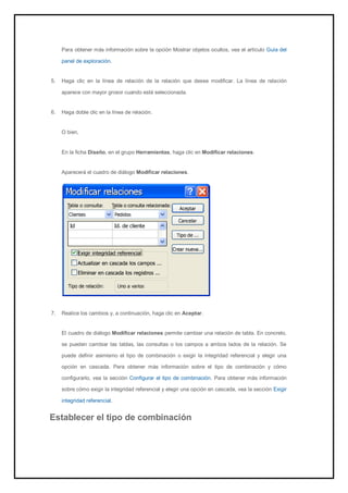 Para obtener más información sobre la opción Mostrar objetos ocultos, vea el artículo Guía del panel de exploración. 
5. Haga clic en la línea de relación de la relación que desee modificar. La línea de relación aparece con mayor grosor cuando está seleccionada. 
6. Haga doble clic en la línea de relación. 
O bien, En la ficha Diseño, en el grupo Herramientas, haga clic en Modificar relaciones. Aparecerá el cuadro de diálogo Modificar relaciones. 
7. Realice los cambios y, a continuación, haga clic en Aceptar. 
El cuadro de diálogo Modificar relaciones permite cambiar una relación de tabla. En concreto, se pueden cambiar las tablas, las consultas o los campos a ambos lados de la relación. Se puede definir asimismo el tipo de combinación o exigir la integridad referencial y elegir una opción en cascada. Para obtener más información sobre el tipo de combinación y cómo configurarlo, vea la sección Configurar el tipo de combinación. Para obtener más información sobre cómo exigir la integridad referencial y elegir una opción en cascada, vea la sección Exigir integridad referencial. 
Establecer el tipo de combinación  