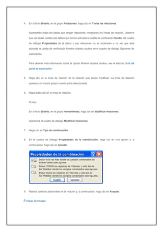 4. En la ficha Diseño, en el grupo Relaciones, haga clic en Todas las relaciones. 
Aparecerán todas las tablas que tengan relaciones, mostrando las líneas de relación. Observe que las tablas ocultas (las tablas que tienen activada la casilla de verificación Oculto del cuadro de diálogo Propiedades de la tabla) y sus relaciones no se mostrarán a no ser que esté activada la casilla de verificación Mostrar objetos ocultos en el cuadro de diálogo Opciones de exploración. 
Para obtener más información sobre la opción Mostrar objetos ocultos, vea el artículo Guía del panel de exploración. 
5. Haga clic en la línea de relación de la relación que desee modificar. La línea de relación aparece con mayor grosor cuando está seleccionada. 
6. Haga doble clic en la línea de relación. 
O bien, En la ficha Diseño, en el grupo Herramientas, haga clic en Modificar relaciones. Aparecerá el cuadro de diálogo Modificar relaciones. 
7. Haga clic en Tipo de combinación. 
8. En el cuadro de diálogo Propiedades de la combinación, haga clic en una opción y, a continuación, haga clic en Aceptar. 
9. Realice cambios adicionales en la relación y, a continuación, haga clic en Aceptar. 
Volver al principio  