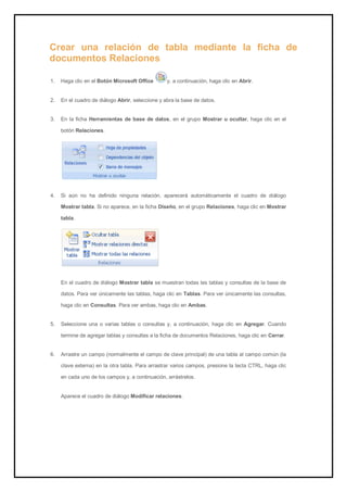 Crear una relación de tabla mediante la ficha de documentos Relaciones 
1. Haga clic en el Botón Microsoft Office y, a continuación, haga clic en Abrir. 
2. En el cuadro de diálogo Abrir, seleccione y abra la base de datos. 
3. En la ficha Herramientas de base de datos, en el grupo Mostrar u ocultar, haga clic en el botón Relaciones. 
4. Si aún no ha definido ninguna relación, aparecerá automáticamente el cuadro de diálogo Mostrar tabla. Si no aparece, en la ficha Diseño, en el grupo Relaciones, haga clic en Mostrar tabla. 
En el cuadro de diálogo Mostrar tabla se muestran todas las tablas y consultas de la base de datos. Para ver únicamente las tablas, haga clic en Tablas. Para ver únicamente las consultas, haga clic en Consultas. Para ver ambas, haga clic en Ambas. 
5. Seleccione una o varias tablas o consultas y, a continuación, haga clic en Agregar. Cuando termine de agregar tablas y consultas a la ficha de documentos Relaciones, haga clic en Cerrar. 
6. Arrastre un campo (normalmente el campo de clave principal) de una tabla al campo común (la clave externa) en la otra tabla. Para arrastrar varios campos, presione la tecla CTRL, haga clic en cada uno de los campos y, a continuación, arrástrelos. 
Aparece el cuadro de diálogo Modificar relaciones.  