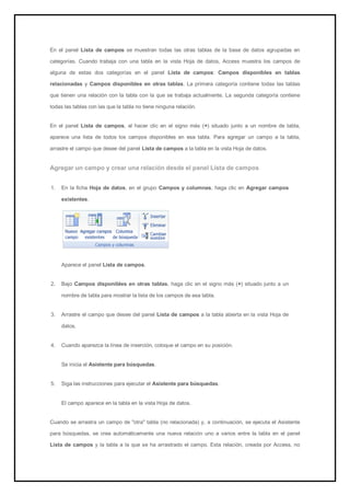 En el panel Lista de campos se muestran todas las otras tablas de la base de datos agrupadas en categorías. Cuando trabaja con una tabla en la vista Hoja de datos, Access muestra los campos de alguna de estas dos categorías en el panel Lista de campos: Campos disponibles en tablas relacionadas y Campos disponibles en otras tablas. La primera categoría contiene todas las tablas que tienen una relación con la tabla con la que se trabaja actualmente. La segunda categoría contiene todas las tablas con las que la tabla no tiene ninguna relación. En el panel Lista de campos, al hacer clic en el signo más (+) situado junto a un nombre de tabla, aparece una lista de todos los campos disponibles en esa tabla. Para agregar un campo a la tabla, arrastre el campo que desee del panel Lista de campos a la tabla en la vista Hoja de datos. 
Agregar un campo y crear una relación desde el panel Lista de campos 
1. En la ficha Hoja de datos, en el grupo Campos y columnas, haga clic en Agregar campos existentes. 
Aparece el panel Lista de campos. 
2. Bajo Campos disponibles en otras tablas, haga clic en el signo más (+) situado junto a un nombre de tabla para mostrar la lista de los campos de esa tabla. 
3. Arrastre el campo que desee del panel Lista de campos a la tabla abierta en la vista Hoja de datos. 
4. Cuando aparezca la línea de inserción, coloque el campo en su posición. 
Se inicia el Asistente para búsquedas. 
5. Siga las instrucciones para ejecutar el Asistente para búsquedas. 
El campo aparece en la tabla en la vista Hoja de datos. 
Cuando se arrastra un campo de "otra" tabla (no relacionada) y, a continuación, se ejecuta el Asistente para búsquedas, se crea automáticamente una nueva relación uno a varios entre la tabla en el panel Lista de campos y la tabla a la que se ha arrastrado el campo. Esta relación, creada por Access, no  