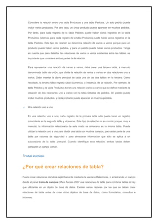 Considere la relación entre una tabla Productos y una tabla Pedidos. Un solo pedido puede incluir varios productos. Por otro lado, un único producto puede aparecer en muchos pedidos. Por tanto, para cada registro de la tabla Pedidos puede haber varios registros en la tabla Productos. Además, para cada registro de la tabla Productos puede haber varios registros en la tabla Pedidos. Este tipo de relación se denomina relación de varios a varios porque para un producto puede haber varios pedidos, y para un pedido puede haber varios productos. Tenga en cuenta que para detectar las relaciones de varios a varios existentes entre las tablas, es importante que considere ambas partes de la relación. Para representar una relación de varios a varios, debe crear una tercera tabla, a menudo denominada tabla de unión, que divide la relación de varios a varios en dos relaciones uno a varios. Debe insertar la clave principal de cada una de las dos tablas en la tercera. Como resultado, la tercera tabla registra cada ocurrencia, o instancia, de la relación. Por ejemplo, la tabla Pedidos y la tabla Productos tienen una relación varios a varios que se define mediante la creación de dos relaciones uno a varios con la tabla Detalles de pedidos. Un pedido puede incluir muchos productos, y cada producto puede aparecer en muchos pedidos. Una relación uno a uno 
En una relación uno a uno, cada registro de la primera tabla sólo puede tener un registro coincidente en la segunda tabla y viceversa. Este tipo de relación no es común porque, muy a menudo, la información relacionada de este modo se almacena en la misma tabla. Puede utilizar la relación uno a uno para dividir una tabla con muchos campos, para aislar parte de una tabla por razones de seguridad o para almacenar información que sólo se aplica a un subconjunto de la tabla principal. Cuando identifique esta relación, ambas tablas deben compartir un campo común. 
Volver al principio 
¿Por qué crear relaciones de tabla? 
Puede crear relaciones de tabla explícitamente mediante la ventana Relaciones, o arrastrando un campo desde el panel Lista de campos.Office Access 2007 usa relaciones de tabla para combinar tablas si hay que utilizarlas en un objeto de base de datos. Existen varias razones por las que se deben crear relaciones de tabla antes de crear otros objetos de base de datos, como formularios, consultas e informes.  