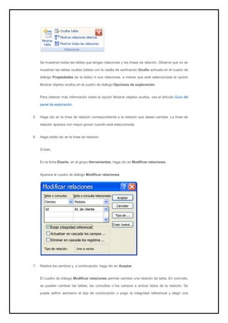 Se muestran todas las tablas que tengan relaciones y las líneas de relación. Observe que no se muestran las tablas ocultas (tablas con la casilla de verificación Oculto activada en el cuadro de diálogo Propiedades de la tabla) ni sus relaciones, a menos que esté seleccionada la opción Mostrar objetos ocultos en el cuadro de diálogo Opciones de exploración. 
Para obtener más información sobre la opción Mostrar objetos ocultos, vea el artículo Guía del panel de exploración. 
5. Haga clic en la línea de relación correspondiente a la relación que desee cambiar. La línea de relación aparece con mayor grosor cuando está seleccionada. 
6. Haga doble clic en la línea de relación. 
O bien, En la ficha Diseño, en el grupo Herramientas, haga clic en Modificar relaciones. Aparece el cuadro de diálogo Modificar relaciones. 
7. Realice los cambios y, a continuación, haga clic en Aceptar. 
El cuadro de diálogo Modificar relaciones permite cambiar una relación de tabla. En concreto, se pueden cambiar las tablas, las consultas o los campos a ambos lados de la relación. Se puede definir asimismo el tipo de combinación o exigir la integridad referencial y elegir una  