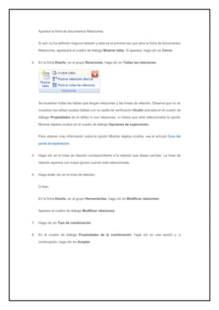 Aparece la ficha de documentos Relaciones. Si aún no ha definido ninguna relación y ésta es la primera vez que abre la ficha de documentos Relaciones, aparecerá el cuadro de diálogo Mostrar tabla. Si aparece, haga clic en Cerrar. 
4. En la ficha Diseño, en el grupo Relaciones, haga clic en Todas las relaciones. 
Se muestran todas las tablas que tengan relaciones y las líneas de relación. Observe que no se muestran las tablas ocultas (tablas con la casilla de verificación Oculto activada en el cuadro de diálogo Propiedades de la tabla) ni sus relaciones, a menos que esté seleccionada la opción Mostrar objetos ocultos en el cuadro de diálogo Opciones de exploración. 
Para obtener más información sobre la opción Mostrar objetos ocultos, vea el artículo Guía del panel de exploración. 
5. Haga clic en la línea de relación correspondiente a la relación que desee cambiar. La línea de relación aparece con mayor grosor cuando está seleccionada. 
6. Haga doble clic en la línea de relación. 
O bien, En la ficha Diseño, en el grupo Herramientas, haga clic en Modificar relaciones. Aparece el cuadro de diálogo Modificar relaciones. 
7. Haga clic en Tipo de combinación. 
8. En el cuadro de diálogo Propiedades de la combinación, haga clic en una opción y, a continuación, haga clic en Aceptar.  