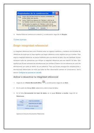 9. Realice todos los cambios en la relación y, a continuación, haga clic en Aceptar. 
Volver al principio 
Exigir integridad referencial 
La integridad referencial tiene como finalidad evitar los registros huérfanos y mantener sincronizadas las referencias de modo que no haya registros que hagan referencia a otros registros que ya no existen. Para exigir la integridad referencial, es preciso habilitarla para una relación de tabla. Una vez habilitada, Access rechazará todas las operaciones que infrinjan la integridad referencial para esa relación de tabla. Esto significa que Access rechazará las actualizaciones que cambien el destino de una referencia así como las eliminaciones que quiten el destino de una referencia. Para que Access propague las actualizaciones y eliminaciones referenciales de modo que todas las filas relacionadas cambien en consecuencia, vea la sección Configurar las opciones en cascada. 
Activar o desactivar la integridad referencial 
1. Haga clic en el Botón Microsoft Office y, a continuación, haga clic en Abrir. 
2. En el cuadro de diálogo Abrir, seleccione y abra la base de datos. 
3. En la ficha Herramientas de base de datos, en el grupo Mostrar u ocultar, haga clic en Relaciones. 
Aparece la ficha de documentos Relaciones.  