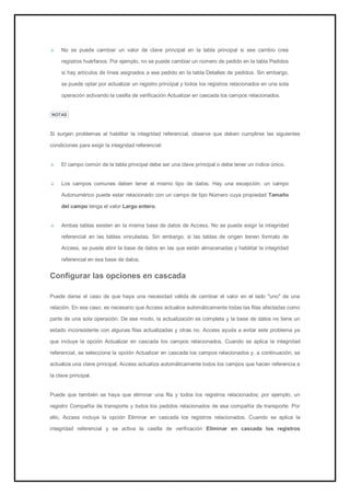 No se puede cambiar un valor de clave principal en la tabla principal si ese cambio crea registros huérfanos. Por ejemplo, no se puede cambiar un número de pedido en la tabla Pedidos si hay artículos de línea asignados a ese pedido en la tabla Detalles de pedidos. Sin embargo, se puede optar por actualizar un registro principal y todos los registros relacionados en una sola operación activando la casilla de verificación Actualizar en cascada los campos relacionados. 
NOTAS Si surgen problemas al habilitar la integridad referencial, observe que deben cumplirse las siguientes condiciones para exigir la integridad referencial: El campo común de la tabla principal debe ser una clave principal o debe tener un índice único. Los campos comunes deben tener el mismo tipo de datos. Hay una excepción: un campo Autonumérico puede estar relacionado con un campo de tipo Número cuya propiedad Tamaño del campo tenga el valor Largo entero. Ambas tablas existen en la misma base de datos de Access. No se puede exigir la integridad referencial en las tablas vinculadas. Sin embargo, si las tablas de origen tienen formato de Access, se puede abrir la base de datos en las que están almacenadas y habilitar la integridad referencial en esa base de datos. 
Configurar las opciones en cascada 
Puede darse el caso de que haya una necesidad válida de cambiar el valor en el lado "uno" de una relación. En ese caso, es necesario que Access actualice automáticamente todas las filas afectadas como parte de una sola operación. De ese modo, la actualización es completa y la base de datos no tiene un estado inconsistente con algunas filas actualizadas y otras no. Access ayuda a evitar este problema ya que incluye la opción Actualizar en cascada los campos relacionados. Cuando se aplica la integridad referencial, se selecciona la opción Actualizar en cascada los campos relacionados y, a continuación, se actualiza una clave principal, Access actualiza automáticamente todos los campos que hacen referencia a la clave principal. 
Puede que también se haya que eliminar una fila y todos los registros relacionados; por ejemplo, un registro Compañía de transporte y todos los pedidos relacionados de esa compañía de transporte. Por ello, Access incluye la opción Eliminar en cascada los registros relacionados. Cuando se aplica la integridad referencial y se activa la casilla de verificación Eliminar en cascada los registros  