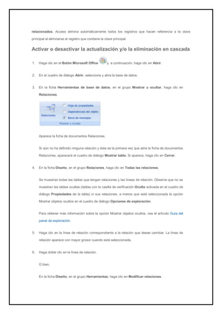 relacionados, Access elimina automáticamente todos los registros que hacen referencia a la clave principal al eliminarse el registro que contiene la clave principal. 
Activar o desactivar la actualización y/o la eliminación en cascada 
1. Haga clic en el Botón Microsoft Office y, a continuación, haga clic en Abrir. 
2. En el cuadro de diálogo Abrir, seleccione y abra la base de datos. 
3. En la ficha Herramientas de base de datos, en el grupo Mostrar u ocultar, haga clic en Relaciones. 
Aparece la ficha de documentos Relaciones. Si aún no ha definido ninguna relación y ésta es la primera vez que abre la ficha de documentos Relaciones, aparecerá el cuadro de diálogo Mostrar tabla. Si aparece, haga clic en Cerrar. 
4. En la ficha Diseño, en el grupo Relaciones, haga clic en Todas las relaciones. 
Se muestran todas las tablas que tengan relaciones y las líneas de relación. Observe que no se muestran las tablas ocultas (tablas con la casilla de verificación Oculto activada en el cuadro de diálogo Propiedades de la tabla) ni sus relaciones, a menos que esté seleccionada la opción Mostrar objetos ocultos en el cuadro de diálogo Opciones de exploración. 
Para obtener más información sobre la opción Mostrar objetos ocultos, vea el artículo Guía del panel de exploración. 
5. Haga clic en la línea de relación correspondiente a la relación que desee cambiar. La línea de relación aparece con mayor grosor cuando está seleccionada. 
6. Haga doble clic en la línea de relación. 
O bien, En la ficha Diseño, en el grupo Herramientas, haga clic en Modificar relaciones.  