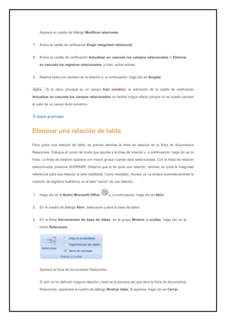Aparece el cuadro de diálogo Modificar relaciones. 
7. Active la casilla de verificación Exigir integridad referencial. 
8. Active la casilla de verificación Actualizar en cascada los campos relacionados o Eliminar en cascada los registros relacionados, o bien, active ambas. 
9. Realice todos los cambios en la relación y, a continuación, haga clic en Aceptar. 
NOTA Si la clave principal es un campo Auto numérico, la activación de la casilla de verificación Actualizar en cascada los campos relacionados no tendrá ningún efecto porque no se puede cambiar el valor de un campo Auto numérico. 
Volver al principio 
Eliminar una relación de tabla 
Para quitar una relación de tabla, es preciso eliminar la línea de relación en la ficha de documentos Relaciones. Coloque el cursor de modo que apunte a la línea de relación y, a continuación, haga clic en la línea. La línea de relación aparece con mayor grosor cuando está seleccionada. Con la línea de relación seleccionada, presione SUPRIMIR. Observe que si se quita una relación, también se quita la integridad referencial para esa relación si está habilitada. Como resultado, Access ya no evitará automáticamente la creación de registros huérfanos en el lado "varios" de una relación. 
1. Haga clic en el Botón Microsoft Office y, a continuación, haga clic en Abrir. 
2. En el cuadro de diálogo Abrir, seleccione y abra la base de datos. 
3. En la ficha Herramientas de base de datos, en el grupo Mostrar u ocultar, haga clic en el botón Relaciones. 
Aparece la ficha de documentos Relaciones. 
Si aún no ha definido ninguna relación y ésta es la primera vez que abre la ficha de documentos Relaciones, aparecerá el cuadro de diálogo Mostrar tabla. Si aparece, haga clic en Cerrar.  