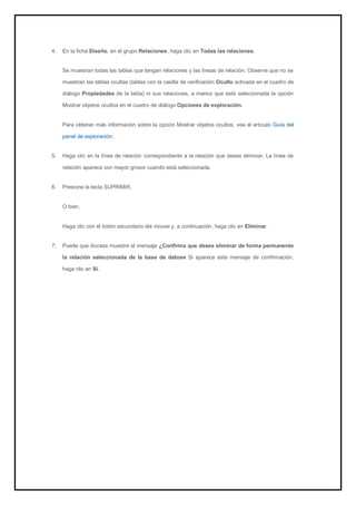 4. En la ficha Diseño, en el grupo Relaciones, haga clic en Todas las relaciones. 
Se muestran todas las tablas que tengan relaciones y las líneas de relación. Observe que no se muestran las tablas ocultas (tablas con la casilla de verificación Oculto activada en el cuadro de diálogo Propiedades de la tabla) ni sus relaciones, a menos que esté seleccionada la opción Mostrar objetos ocultos en el cuadro de diálogo Opciones de exploración. 
Para obtener más información sobre la opción Mostrar objetos ocultos, vea el artículo Guía del panel de exploración. 
5. Haga clic en la línea de relación correspondiente a la relación que desee eliminar. La línea de relación aparece con mayor grosor cuando está seleccionada. 
6. Presione la tecla SUPRIMIR. 
O bien, Haga clic con el botón secundario del mouse y, a continuación, haga clic en Eliminar. 
7. Puede que Access muestre el mensaje ¿Confirma que desea eliminar de forma permanente la relación seleccionada de la base de datose Si aparece este mensaje de confirmación, haga clic en Sí. 
