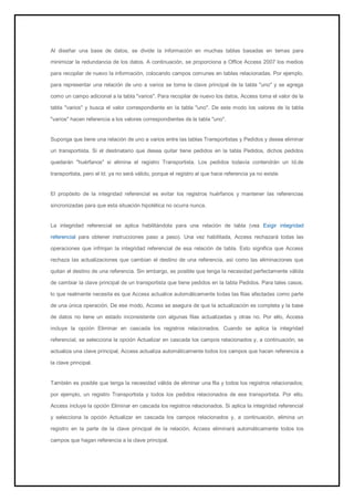 Al diseñar una base de datos, se divide la información en muchas tablas basadas en temas para minimizar la redundancia de los datos. A continuación, se proporciona a Office Access 2007 los medios para recopilar de nuevo la información, colocando campos comunes en tablas relacionadas. Por ejemplo, para representar una relación de uno a varios se toma la clave principal de la tabla "uno" y se agrega como un campo adicional a la tabla "varios". Para recopilar de nuevo los datos, Access toma el valor de la tabla "varios" y busca el valor correspondiente en la tabla "uno". De este modo los valores de la tabla "varios" hacen referencia a los valores correspondientes de la tabla "uno". Suponga que tiene una relación de uno a varios entre las tablas Transportistas y Pedidos y desea eliminar un transportista. Si el destinatario que desea quitar tiene pedidos en la tabla Pedidos, dichos pedidos quedarán "huérfanos" si elimina el registro Transportista. Los pedidos todavía contendrán un Id.de transportista, pero el Id. ya no será válido, porque el registro al que hace referencia ya no existe. El propósito de la integridad referencial es evitar los registros huérfanos y mantener las referencias sincronizadas para que esta situación hipotética no ocurra nunca. 
La integridad referencial se aplica habilitándola para una relación de tabla (vea Exigir integridad referencial para obtener instrucciones paso a paso). Una vez habilitada, Access rechazará todas las operaciones que infrinjan la integridad referencial de esa relación de tabla. Esto significa que Access rechaza las actualizaciones que cambian el destino de una referencia, así como las eliminaciones que quitan el destino de una referencia. Sin embargo, es posible que tenga la necesidad perfectamente válida de cambiar la clave principal de un transportista que tiene pedidos en la tabla Pedidos. Para tales casos, lo que realmente necesita es que Access actualice automáticamente todas las filas afectadas como parte de una única operación. De ese modo, Access se asegura de que la actualización es completa y la base de datos no tiene un estado inconsistente con algunas filas actualizadas y otras no. Por ello, Access incluye la opción Eliminar en cascada los registros relacionados. Cuando se aplica la integridad referencial, se selecciona la opción Actualizar en cascada los campos relacionados y, a continuación, se actualiza una clave principal, Access actualiza automáticamente todos los campos que hacen referencia a la clave principal. También es posible que tenga la necesidad válida de eliminar una fila y todos los registros relacionados; por ejemplo, un registro Transportista y todos los pedidos relacionados de ese transportista. Por ello, Access incluye la opción Eliminar en cascada los registros relacionados. Si aplica la integridad referencial y selecciona la opción Actualizar en cascada los campos relacionados y, a continuación, elimina un registro en la parte de la clave principal de la relación, Access eliminará automáticamente todos los campos que hagan referencia a la clave principal.  