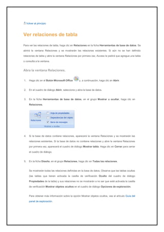 Volver al principio 
Ver relaciones de tabla 
Para ver las relaciones de tabla, haga clic en Relaciones en la ficha Herramientas de base de datos. Se abrirá la ventana Relaciones y se mostrarán las relaciones existentes. Si aún no se han definido relaciones de tabla y abre la ventana Relaciones por primera vez, Access le pedirá que agregue una tabla o consulta a la ventana. 
Abra la ventana Relaciones. 
1. Haga clic en el Botón Microsoft Office y, a continuación, haga clic en Abrir. 
2. En el cuadro de diálogo Abrir, seleccione y abra la base de datos. 
3. En la ficha Herramientas de base de datos, en el grupo Mostrar u ocultar, haga clic en Relaciones. 
4. Si la base de datos contiene relaciones, aparecerá la ventana Relaciones y se mostrarán las relaciones existentes. Si la base de datos no contiene relaciones y abre la ventana Relaciones por primera vez, aparecerá el cuadro de diálogo Mostrar tabla. Haga clic en Cerrar para cerrar el cuadro de diálogo. 
5. En la ficha Diseño, en el grupo Relaciones, haga clic en Todas las relaciones. 
Se mostrarán todas las relaciones definidas en la base de datos. Observe que las tablas ocultas (las tablas que tienen activada la casilla de verificación Oculto del cuadro de diálogo Propiedades de la tabla) y sus relaciones no se mostrarán a no ser que esté activada la casilla de verificación Mostrar objetos ocultos en el cuadro de diálogo Opciones de exploración. 
Para obtener más información sobre la opción Mostrar objetos ocultos, vea el artículo Guía del panel de exploración.  
