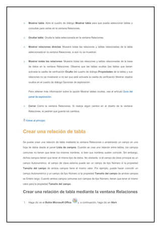 Mostrar tabla Abre el cuadro de diálogo Mostrar tabla para que pueda seleccionar tablas y consultas para verlas en la ventana Relaciones. Ocultar tabla Oculta la tabla seleccionada en la ventana Relaciones. Mostrar relaciones directas Muestra todas las relaciones y tablas relacionadas de la tabla seleccionada en la ventana Relaciones, si aún no se muestran. Mostrar todas las relaciones Muestra todas las relaciones y tablas relacionadas de la base de datos en la ventana Relaciones. Observe que las tablas ocultas (las tablas que tienen activada la casilla de verificación Oculto del cuadro de diálogo Propiedades de la tabla) y sus relaciones no se mostrarán a no ser que esté activada la casilla de verificación Mostrar objetos ocultos en el cuadro de diálogo Opciones de exploración. 
Para obtener más información sobre la opción Mostrar tablas ocultas, vea el artículo Guía del panel de exploración. Cerrar Cierra la ventana Relaciones. Si realiza algún cambio en el diseño de la ventana Relaciones, le pedirán que guarde los cambios. 
Volver al principio 
Crear una relación de tabla 
Se puede crear una relación de tabla mediante la ventana Relaciones o arrastrando un campo en una hoja de datos desde el panel Lista de campos. Cuando se crea una relación entre tablas, los campos comunes no tienen que tener los mismos nombres, si bien sus nombres suelen coincidir. Sin embargo, dichos campos tienen que tener el mismo tipo de datos. No obstante, si el campo de clave principal es un campo Autonumérico, el campo de clave externa puede ser un campo de tipo Número si la propiedad Tamaño del campo de ambos campos tiene el mismo valor. Por ejemplo, puede hacer coincidir un campo Autonumérico y un campo de tipo Número si la propiedad Tamaño del campo de ambos campos es Entero largo. Cuando ambos campos comunes son campos de tipo Número, tienen que tener el mismo valor para la propiedad Tamaño del campo. 
Crear una relación de tabla mediante la ventana Relaciones 
1. Haga clic en el Botón Microsoft Office y, a continuación, haga clic en Abrir.  