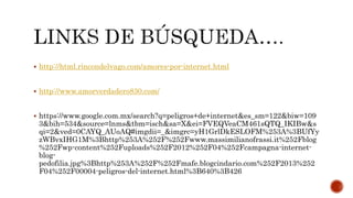  http://html.rincondelvago.com/amores-por-internet.html
 http://www.amorverdadero830.com/
 https://www.google.com.mx/search?q=peligros+de+internet&es_sm=122&biw=109
3&bih=534&source=lnms&tbm=isch&sa=X&ei=FVEQVeaCM461sQTQ_IKIBw&s
qi=2&ved=0CAYQ_AUoAQ#imgdii=_&imgrc=yH1GrlDkESLOFM%253A%3BUfYy
zWBvxIHG1M%3Bhttp%253A%252F%252Fwww.massimilianofrassi.it%252Fblog
%252Fwp-content%252Fuploads%252F2012%252F04%252Fcampagna-internet-
blog-
pedofilia.jpg%3Bhttp%253A%252F%252Fmafe.blogcindario.com%252F2013%252
F04%252F00004-peligros-del-internet.html%3B640%3B426
 