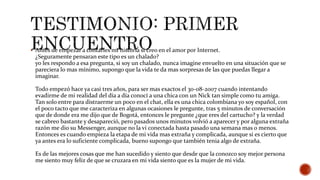 Antes de empezar a contarles mi historia si creo en el amor por Internet.
¿Seguramente pensaran este tipo es un chalado?
yo les respondo a esa pregunta, si soy un chalado, nunca imagine envuelto en una situación que se
pareciera lo mas mínimo, supongo que la vida te da mas sorpresas de las que puedas llegar a
imaginar.
Todo empezó hace ya casi tres años, para ser mas exactos el 30-08-2007 cuando intentando
evadirme de mi realidad del día a día conocí a una chica con un Nick tan simple como tu amiga.
Tan solo entre para distraerme un poco en el chat, ella es una chica colombiana yo soy español, con
el poco tacto que me caracteriza en algunas ocasiones le pregunte, tras 5 minutos de conversación
que de donde era me dijo que de Bogotá, entonces le pregunte ¿que eres del cartucho? y la verdad
se cabreo bastante y desapareció, pero pasados unos minutos volvió a aparecer y por alguna extraña
razón me dio su Messenger, aunque no la vi conectada hasta pasado una semana mas o menos.
Entonces es cuando empieza la etapa de mi vida mas extraña y complicada, aunque si es cierto que
ya antes era lo suficiente complicada, bueno supongo que también tenia algo de extraña.
Es de las mejores cosas que me han sucedido y siento que desde que la conozco soy mejor persona
me siento muy feliz de que se cruzara en mi vida siento que es la mujer de mi vida.
 