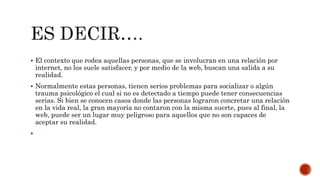  El contexto que rodea aquellas personas, que se involucran en una relación por
internet, no los suele satisfacer, y por medio de la web, buscan una salida a su
realidad.
 Normalmente estas personas, tienen serios problemas para socializar o algún
trauma psicológico el cual si no es detectado a tiempo puede tener consecuencias
serias. Si bien se conocen casos donde las personas lograron concretar una relación
en la vida real, la gran mayoría no contaron con la misma suerte, pues al final, la
web, puede ser un lugar muy peligroso para aquellos que no son capaces de
aceptar su realidad.

 