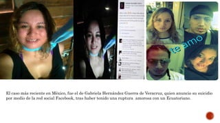 El caso más reciente en México, fue el de Gabriela Hernández Guerra de Veracruz, quien anuncio su suicidio
por medio de la red social Facebook, tras haber tenido una ruptura amorosa con un Ecuatoriano.
 