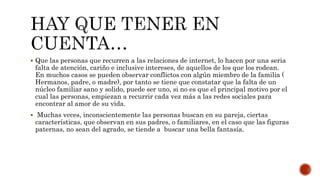  Que las personas que recurren a las relaciones de internet, lo hacen por una seria
falta de atención, cariño e inclusive intereses, de aquellos de los que los rodean.
En muchos casos se pueden observar conflictos con algún miembro de la familia (
Hermanos, padre, o madre), por tanto se tiene que constatar que la falta de un
núcleo familiar sano y solido, puede ser uno, si no es que el principal motivo por el
cual las personas, empiezan a recurrir cada vez más a las redes sociales para
encontrar al amor de su vida.
 Muchas veces, inconscientemente las personas buscan en su pareja, ciertas
características, que observan en sus padres, o familiares, en el caso que las figuras
paternas, no sean del agrado, se tiende a buscar una bella fantasía.
 