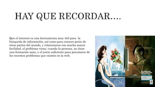 Que el internet es una herramienta muy útil para la
búsqueda de información, así como para conocer gente de
otras partes del mundo, y relacionarse con mucha mayor
facilidad, el problema viene, cuando la persona, no tiene
una formación sana, o el juicio suficiente para percatarse de
los enormes problemas que existen en la web.
 